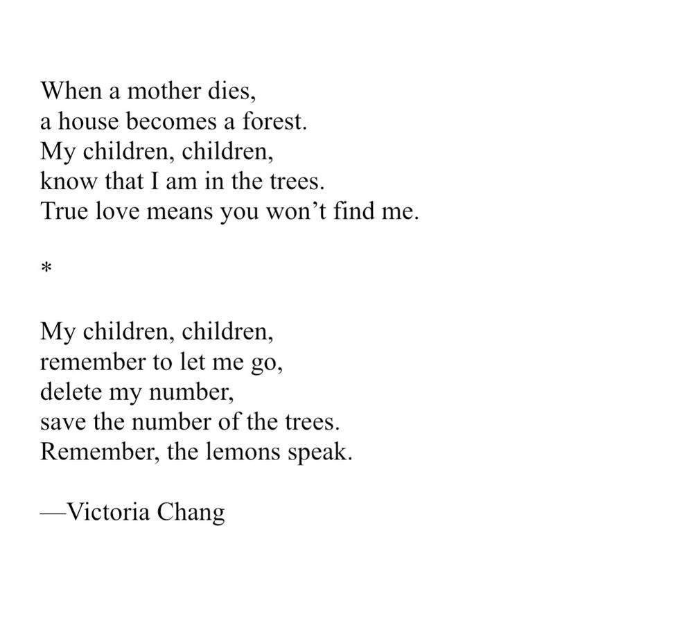 When a mother dies, a house becomes a forest. My children, children, know that I am in the trees. True love means you won’t find me. My children, children, remember to let me go, delete my number, save the number of the trees. Remember, the lemons speak. Victoria Chang
