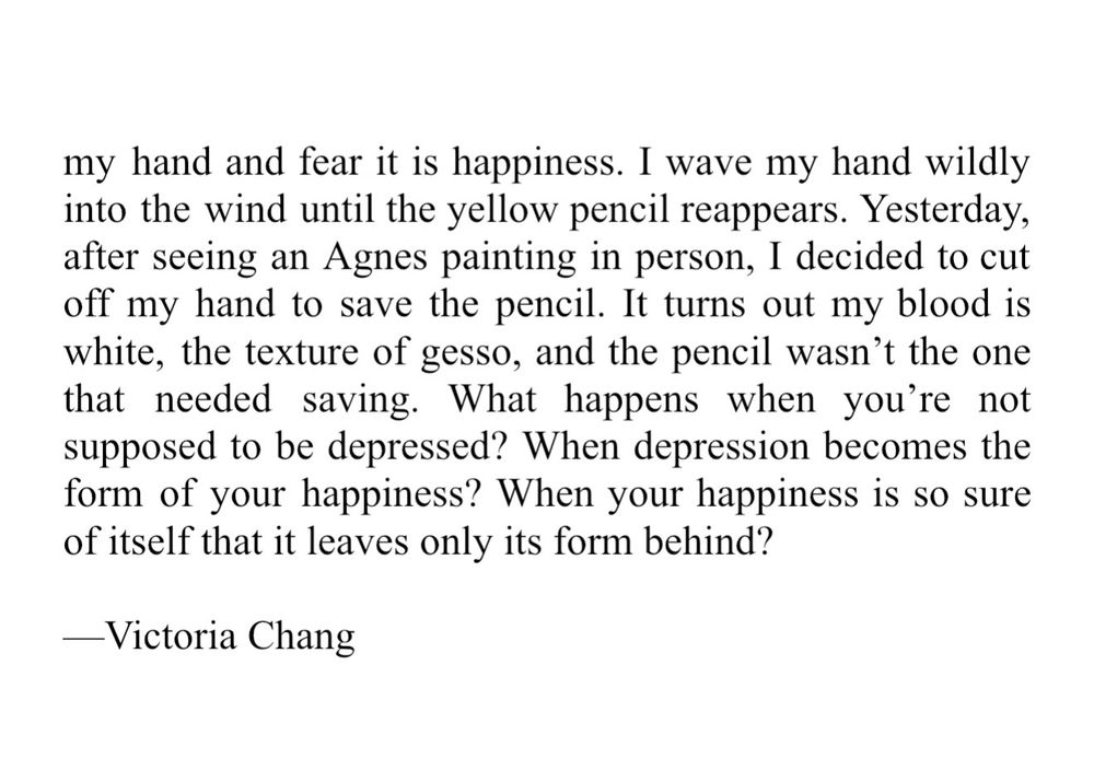 my hand and fear it is happiness. I wave my hand wildly into the wind until the yellow pencil reappears. Yesterday, after seeing an Agnes painting in person, I decided to cut off my hand to save the pencil. It turns out my blood is white, the texture of gesso, and the pencil wasn’t the one that needed saving. What happens when you’re not supposed to be depressed? When depression becomes the form of your happiness? When your happiness is so sure of itself that it leaves only its form behind? Victoria Chang