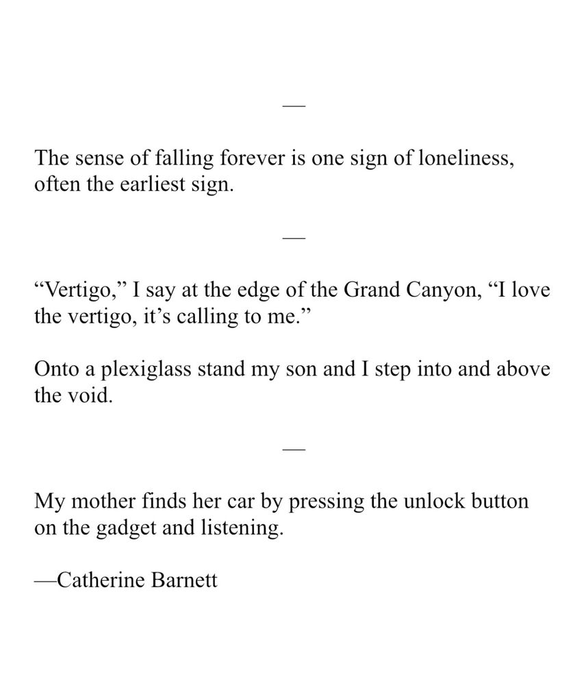 The sense of falling forever is one sign of loneliness, often the earliest sign. “Vertigo,” I say at the edge of the Grand Canyon, “I love the vertigo, it’s calling to me.” Onto a plexiglass stand my son and I step into and above the void. My mother finds her car by pressing the unlock button on the gadget and listening.
 
—Catherine Barnett