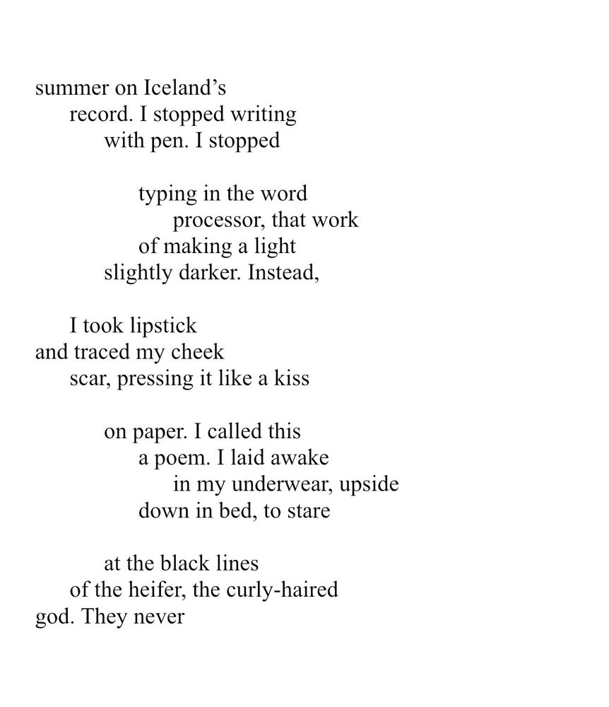 summer on Iceland’s record. I stopped writing with pen. I stopped typing in the word processor, that work of making a light slightly darker. Instead, I took lipstick and traced my cheek scar, pressing it like a kiss on paper. I called this a poem. I laid awake in my underwear, upside down in bed, to stare at the black lines of the heifer, the curly-haired god. They never