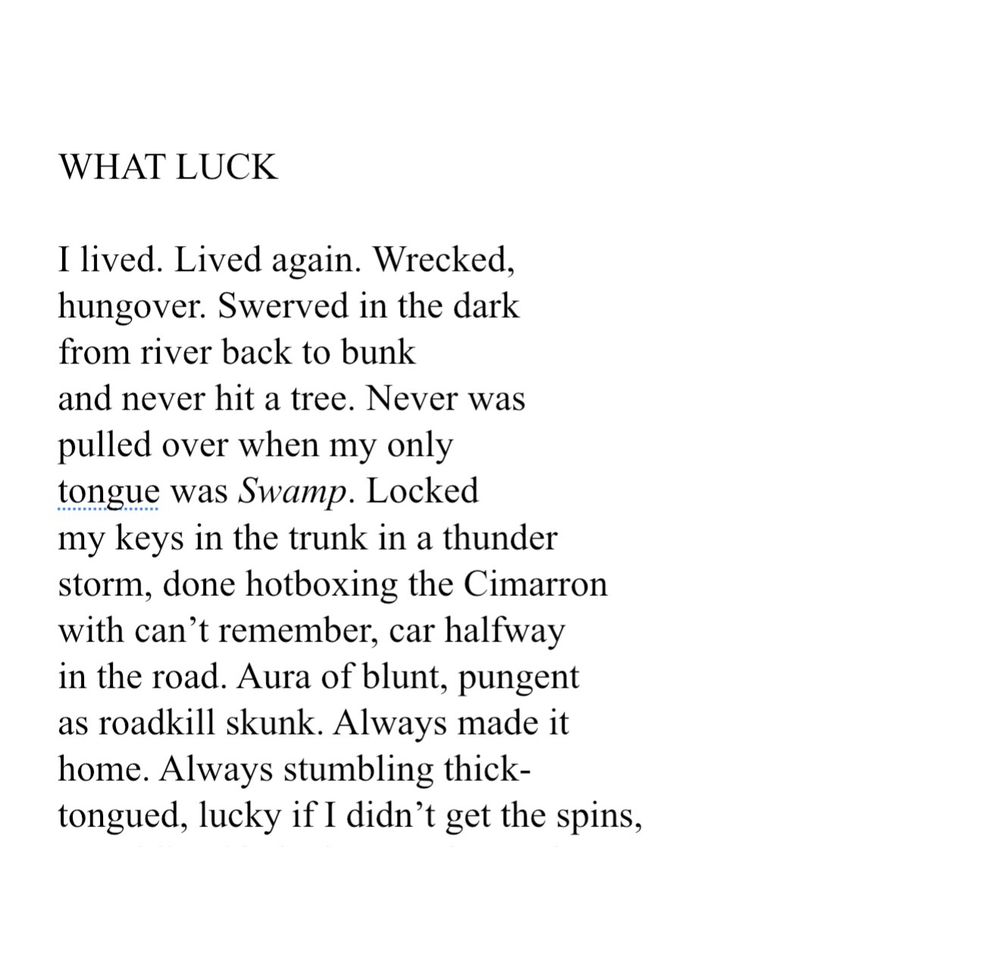 WHAT LUCK. I lived. Lived again. Wrecked, hungover. Swerved in the dark from river back to bunk and never hit a tree. Never was pulled over when my only tongue was Swamp. Locked my keys in the trunk in a thunder storm, done hotboxing the Cimarron with can’t remember, car halfway in the road. Aura of blunt, pungent as roadkill skunk. Always made it home. Always stumbling thick-tongued, lucky if I didn’t get the spins,