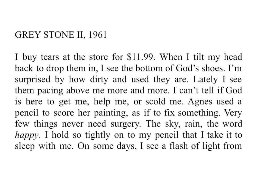 GREY STONE II, 1961. I buy tears at the store for $11.99. When I tilt my head back to drop them in, I see the bottom of God’s shoes. I’m surprised by how dirty and used they are. Lately I see them pacing above me more and more. I can’t tell if God is here to get me, help me, or scold me. Agnes used a pencil to score her painting, as if to fix something. Very few things never need surgery. The sky, rain, the word happy. I hold so tightly on to my pencil that I take it to sleep with me. On some days, I see a flash of light from