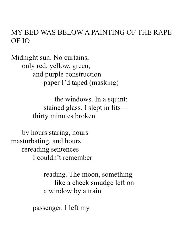 MY BED WAS BELOW A PAINTING OF THE RAPE OF IO. Midnight sun. No curtains, only red, yellow, green, and purple construction paper I’d taped (masking) the windows. In a squint: stained glass. I slept in fits—thirty minutes broken by hours staring, hours masturbating, and hours rereading sentences I couldn’t remember reading. The moon, something like a cheek smudge left on a window by a train passenger. I left my