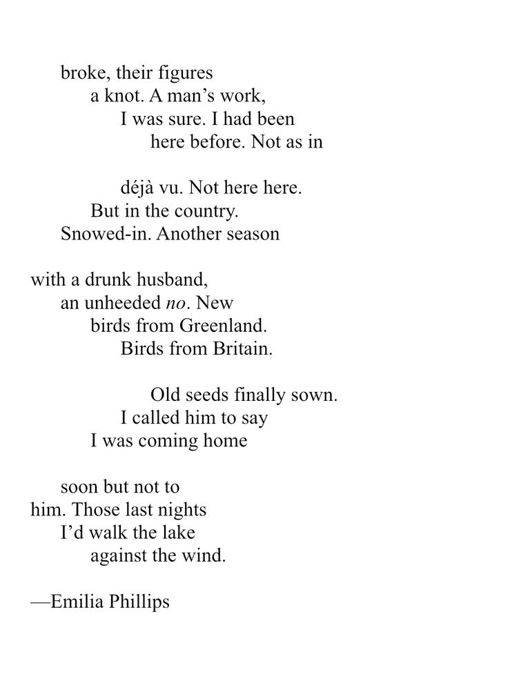 broke, their figures a knot. A man’s work, I was sure. I had been here before. Not as in déjà vu. Not here here. But in the country.  Snowed-in. Another season with a drunk husband, an unheeded no. New birds from Greenland. Birds from Britain. Old seeds finally sown. I called him to say I was coming home soon but not to him. Those last nights I’d walk the lake against the wind. Emilia Phillips