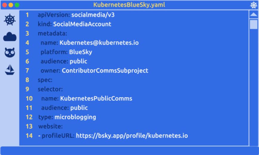 A Kubernetes themed code editor displays a yaml manifest for a SocialMediaAccount object.

apiVersion: socialmedia/v3
kind: SocialMediaAccount
metadata:
  name: Kubernetes@kubernetes.io
  platform: BlueSky
  audience: public
  owner: ContributorCommsSubproject
  ownerinfo: https://github.com/kubernetes/community/tree/master/communication/contributor-comms
spec:
  selector:
    name: KubernetesPublicComms
    audience: public
  type: microblogging
  website:
  - profileURL: https://bsky.app/profile/kubernetes.io