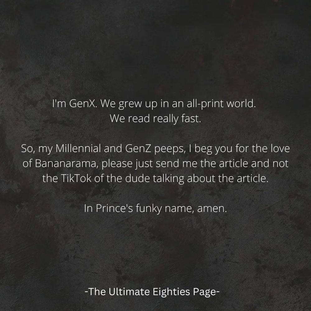 Meme: I'm GenX. We grew up in an all-print world. We read really fast. So, my Millennial and GenZ peeps, I beg you for the love of Bananarama, please just send me the article and not the TikTok of the dude talking about the article. In Prince's funky name, amen. -The Ultimate Eighties Page-
