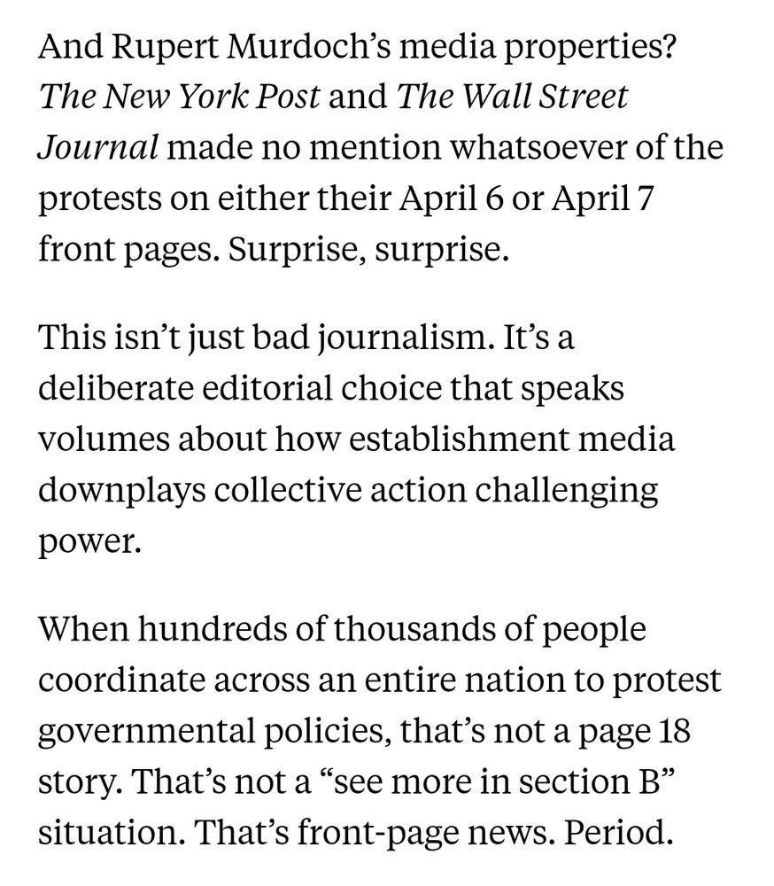 Screenshot: 

And Rupert Murdoch’s media properties? The New York Post and The Wall Street Journal made no mention whatsoever of the protests on either their April 6 or April 7 front pages. Surprise, surprise.

This isn’t just bad journalism. It’s a deliberate editorial choice that speaks volumes about how establishment media downplays collective action challenging power.

When hundreds of thousands of people coordinate across an entire nation to protest governmental policies, that’s not a page 18 story. That’s not a “see more in section B” situation. That’s front-page news. Period.