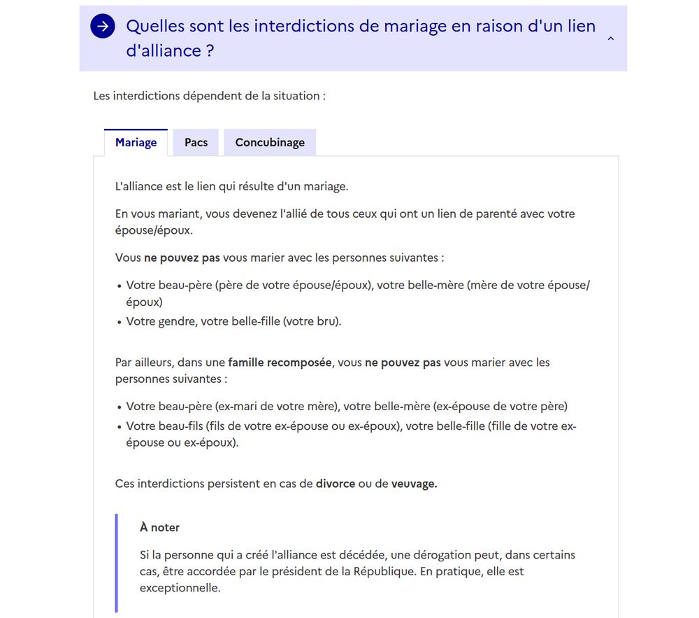 Capture d'écran du site du service public.

"En vous mariant, vous devenez l'allié de tous ceux qui ont un lien de parenté avec votre épouse/époux.

Vous ne pouvez pas vous marier avec les personnes suivantes :

    Votre beau-père (père de votre épouse/époux), votre belle-mère (mère de votre épouse/époux)
    Votre gendre, votre belle-fille (votre bru).

Par ailleurs, dans une famille recomposée, vous ne pouvez pas vous marier avec les personnes suivantes :

    Votre beau-père (ex-mari de votre mère), votre belle-mère (ex-épouse de votre père)
    Votre beau-fils (fils de votre ex-épouse ou ex-époux), votre belle-fille (fille de votre ex-épouse ou ex-époux).

Ces interdictions persistent en cas de divorce ou de veuvage.

À noter

Si la personne qui a créé l'alliance est décédée, une dérogation peut, dans certains cas, être accordée par le président de la République. En pratique, elle est exceptionnelle."