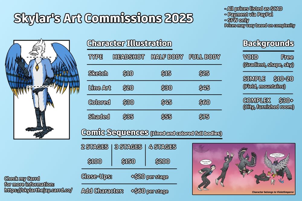 A commission sheet offering illustrations and comic sequences. Offers are as follows:

Character Illustrations (Headshot, halfbody, fullbody)
Sketch: $10,$15, $25
Line Art: $20, $30, $45
Colored: $30, $45, $60
Shaded: $35, $55, $75

Comic Sequences with lined and colored full bodies
2 Stages: $100
3 Stages: $150
4 Stages: $200

Backgrounds
Void: Free
Simple: $10-20
Complex: $30+