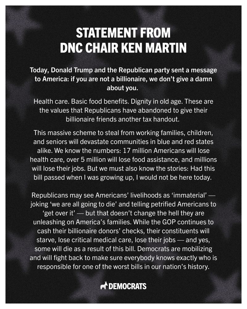 A statement graphic from DNC Chair Ken Martin reading, “Today, Donald Trump and the Republican party sent a message to America: if you are not a billionaire, we don’t give a damn about you. Health care. Basic food benefits. Dignity in old age. These are the values that Republicans have abandoned to give their billionaire friends another tax handout. This massive scheme to steal from working families, children, and seniors will devastate communities in blue and red states alike. We know the numbers: 17 million Americans will lose health care, over 5 million will lose food assistance, and millions will lose their jobs. But we must also know the stories: Had this bill passed when I was growing up, I would not be here today. 

Republicans may see Americans’ livelihoods as ‘immaterial’ — joking ‘we are all going to die’ and telling petrified Americans to ‘get over it’ — but that doesn’t change the hell they are unleashing on America’s families. While the GOP continues to cash their billionaire donors’ checks, their constituents will starve, lose critical medical care, lose their jobs — and yes, some will die as a result of this bill. Democrats are mobilizing and will fight back to make sure everybody knows exactly who is responsible for one of the worst bills in our nation’s history.” 
