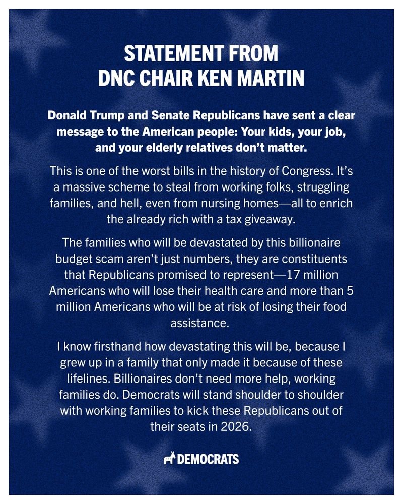 A graphic with a dark blue background with stars showing a statement from DNC Chair Ken Martin, the first three paragraphs read, “Donald Trump and Senate Republicans have sent a clear message to the American people: Your kids, your job, and your elderly relatives don’t matter. This is one of the worst bills in the history of Congress. It’s a massive scheme to steal from working folks, struggling families, and hell, even from nursing homes — all to enrich the already rich with a tax giveaway. The families who will be devastated by this billionaire budget scam aren’t just numbers, they are constituents that Republicans promised to represent — 17 million Americans who will lose their health care and more than 5 million Americans who will be at risk of losing their food assistance."