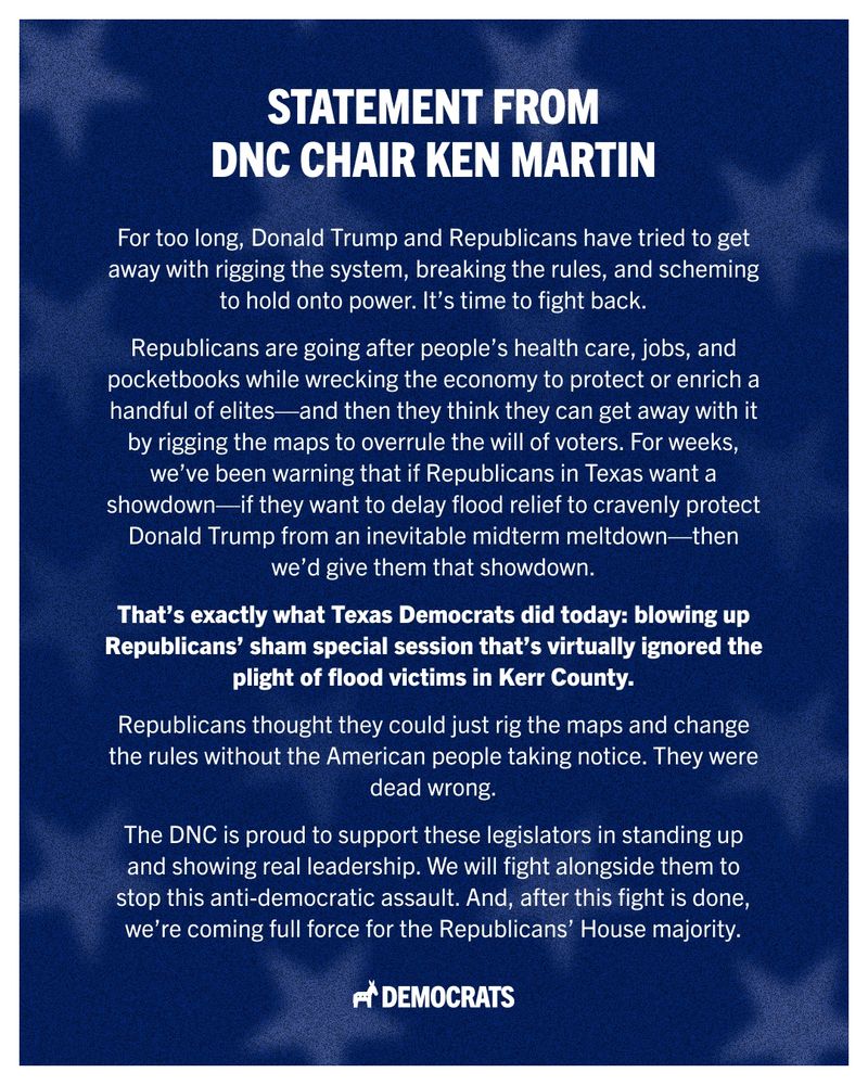 DNC Chair Ken Martin’s Statement on Texas Democrats Breaking Quorum To Fight Back Against Texas Republican Gerrymandering, includes the following: “For too long, Donald Trump and Republicans have tried to get away with rigging the system, breaking the rules, and scheming to hold onto power. It’s time to fight back. Republicans are going after people’s health care, jobs, and pocketbooks while wrecking the economy to protect or enrich a handful of elites — and then they think they can get away with it by rigging the maps to overrule the will of voters. For weeks, we’ve been warning that if Republicans in Texas want a showdown — if they want to delay flood relief to cravenly protect Donald Trump from an inevitable midterm meltdown — then we’d give them that showdown. That’s exactly what Texas Democrats did today: blowing up Republicans’ sham special session that’s virtually ignored the plight of flood victims in Kerr County.