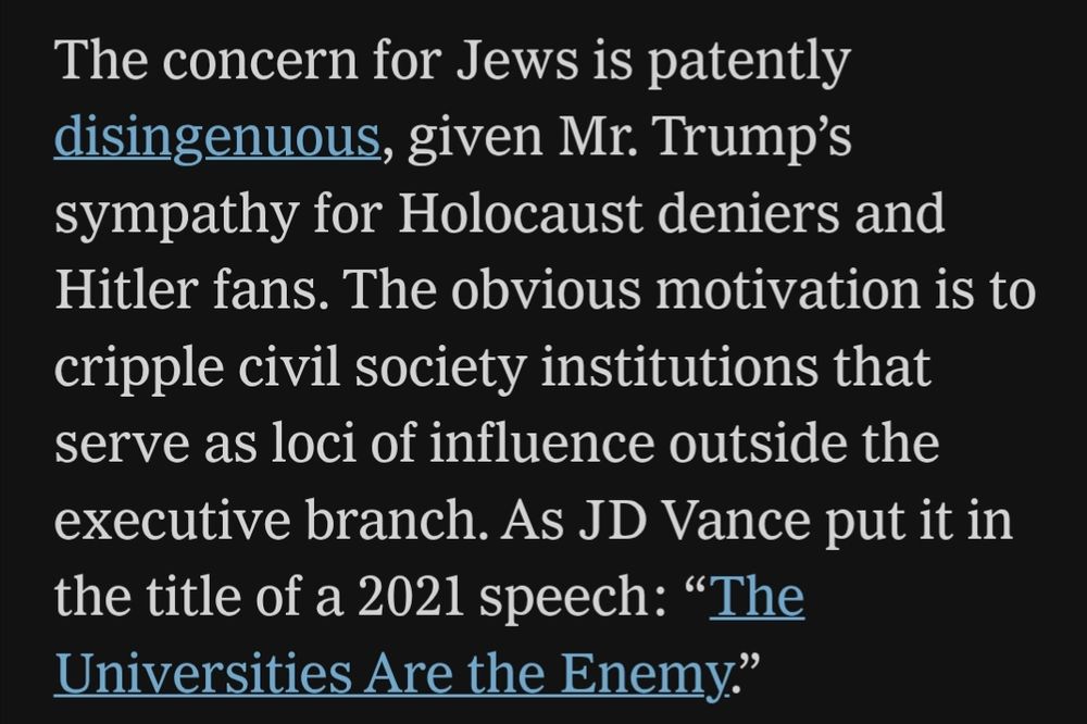 The concern for Jews is patently disingenuous, given Mr. Trump’s sympathy for Holocaust deniers and Hitler fans. The obvious motivation is to cripple civil society institutions that serve as loci of influence outside the executive branch. As JD Vance put it in the title of a 2021 speech: “The Universities Are the Enemy.”