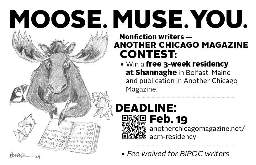 Flyer for nonfiction residency contest. Title: Moose. Muse. You. 
Body of text: Nonfiction writers - Another Chicago Magazine Contest: Win a free 3-week residency at Shannaghe in Belfast, Maine and publication in Another Chicago Magazine. Deadline Feb. 19, fee waived for BIPOC writers