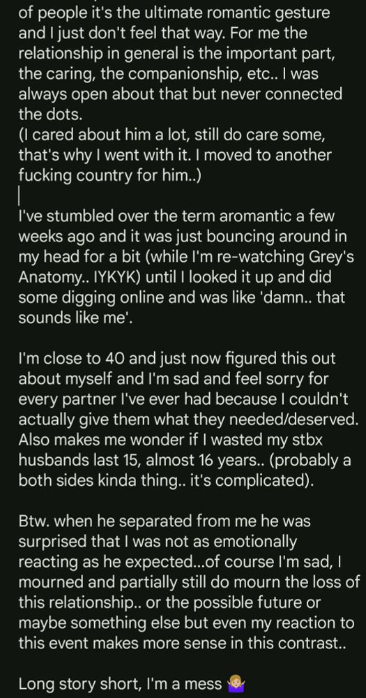 Text picture 2/2:

of people it's the ultimate romantic gesture and I just don't feel that way. For me the relationship in general is the important part, the caring, the companionship, etc.. I was always open about that but never connected the dots.
(I cared about him a lot, still do care some, that's why I went with it. I moved to another fucking country for him..)

I've stumbled over the term aromantic a few weeks ago and it was just bouncing around in my head for a bit (while I'm re-watching Grey's Anatomy.. IYKYK) until I looked it up and did some digging online and was like 'damn.. that sounds like me'.

I'm close to 40 and just now figured this out about myself and I'm sad and feel sorry for every partner I've ever had because I couldn't actually give them what they needed/deserved. Also makes me wonder if I wasted my stbx husbands last 15, almost 16 years.. (probably a both sides kinda thing.. it's complicated).

Btw. when he separated from me he was surprised that I was not as emotionally reacting as he expected...of course I'm sad, I mourned and partially still do mourn the loss of this relationship.. or the possible future or maybe something else but even my reaction to this event makes more sense in this contrast..

Long story short, I'm a mess 🤷🏼‍♀️
