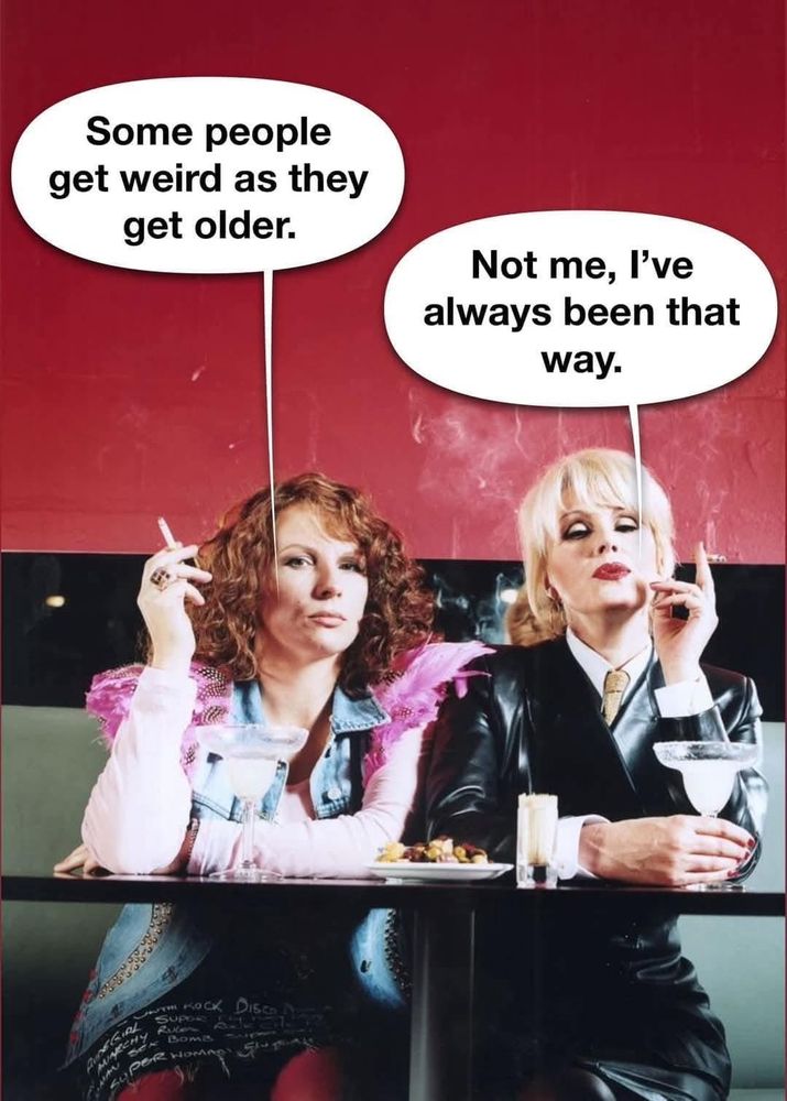 Ed: ”Some people get weird as they get older.”
Patsy: ”Not me, I’ve always been that way.”