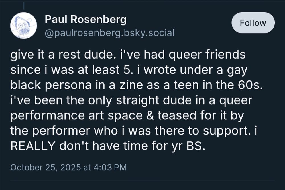 give it a rest dude. i've had queer friends since i was at least 5. i wrote under a gay black persona in a zine as a teen in the 60s. i've been the only straight dude in a queer performance art space & teased for it by the performer who i was there to support. i REALLY don't have time for yr BS.