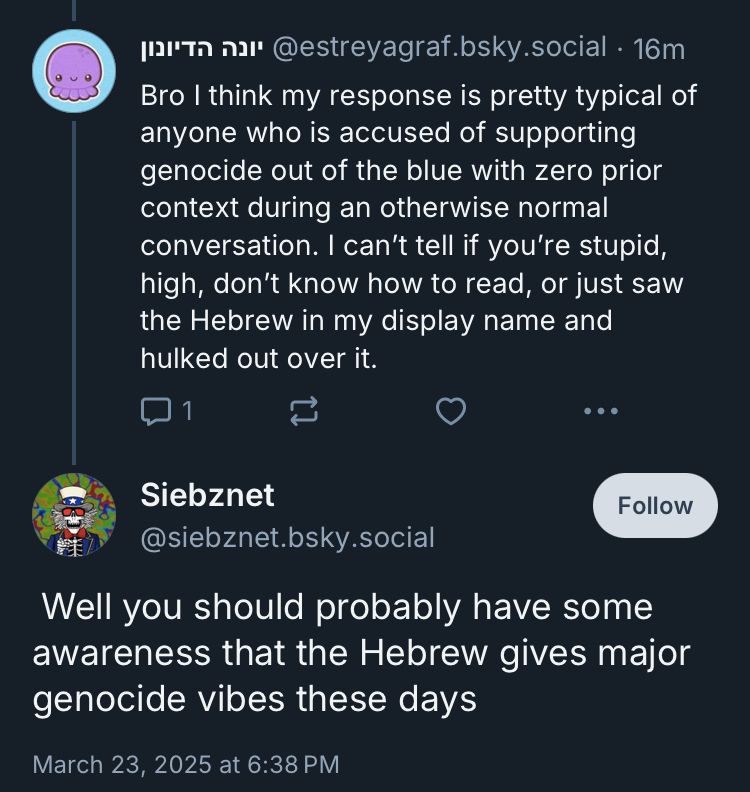 @estreyagraf.bsky.social • 16m

Bro I think my response is pretty typical of anyone who is accused of supporting genocide out of the blue with zero prior context during an otherwise normal conversation. I can't tell if you're stupid, high, don't know how to read, or just saw the Hebrew in my display name and hulked out over it.

Siebznet
@siebznet.bsky.social

Well you should probably have some awareness that the Hebrew gives major genocide vibes these days
March 23, 2025 at 6:38 PM