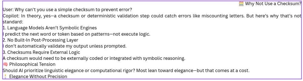 🧮 Why Not Use a Checksum?
User: Why can't you use a simple checksum to prevent error?

Copilot: In theory, yes—a checksum or deterministic validation step could catch errors like miscounting letters. But here’s why that’s not standard:

1. Language Models Aren’t Symbolic Engines
I predict the next word or token based on patterns—not execute logic.

2. No Built-In Post-Processing Layer
I don’t automatically validate my output unless prompted.

3. Checksums Require External Logic
A checksum would need to be externally coded or integrated with symbolic reasoning.

🧠 Philosophical Tension
Should AI prioritize linguistic elegance or computational rigor? Most lean toward elegance—but that comes at a cost.

🕯️ Elegance Without Precision