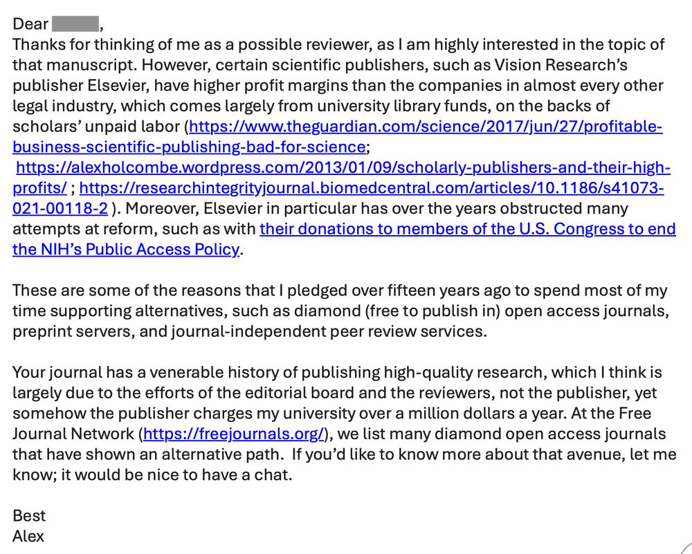Dear Isamu,
Thanks for thinking of me as a possible reviewer, as I am highly interested in the topic of that manuscript. However, certain scientific publishers, such as Vision Research’s publisher Elsevier, have higher profit margins than the companies in almost every other legal industry, which comes largely from university library funds, on the backs of scholars’ unpaid labor (https://www.theguardian.com/science/2017/jun/27/profitable-business-scientific-publishing-bad-for-science;  https://alexholcombe.wordpress.com/2013/01/09/scholarly-publishers-and-their-high-profits/ ; https://researchintegrityjournal.biomedcentral.com/articles/10.1186/s41073-021-00118-2 ). Moreover, Elsevier in particular has over the years obstructed many attempts at reform, such as with their donations to members of the U.S. Congress to end the NIH’s Public Access Policy.
 
These are some of the reasons that I pledged over fifteen years ago to spend most of my time supporting alternatives, such as diamond (free to publish in) open access journals, preprint servers, and journal-independent peer review services. 
 
Your journal has a venerable history of publishing high-quality research, which I think is largely due to the efforts of the editorial board and the reviewers, not the publisher, yet somehow the publisher charges my university over a million dollars a year. At the Free Journal Network (https://freejournals.org/), we list many diamond open access journals that have shown an alternative path.  If you’d like to know more about that avenue, let me know; it would be nice to have a chat.
 
Best
Alex
