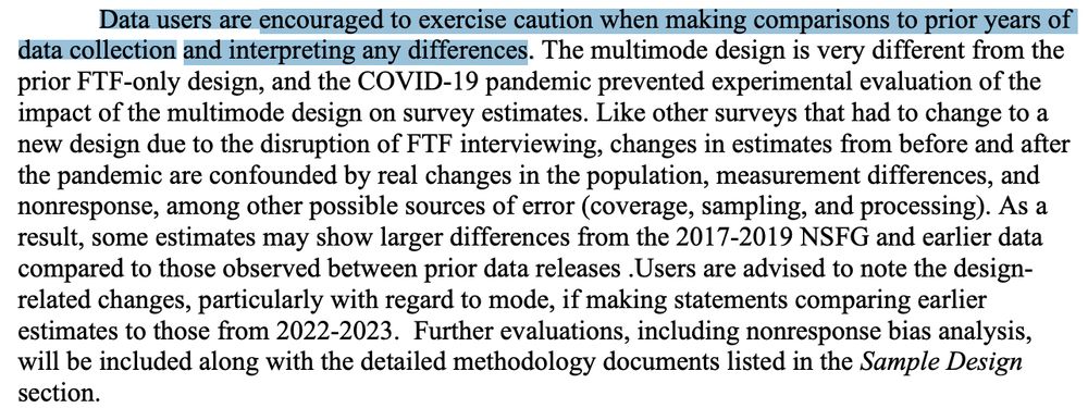 Data users are encouraged to exercise caution when making comparisons to prior years of data collection and interpreting any differences. The multimode design is very different from the
prior FTF-only design, and the COVID-19 pandemic prevented experimental evaluation of the impact of the multimode design on survey estimates. Like other surveys that had to change to a
new design due to the disruption of FTF interviewing, changes in estimates from before and after the pandemic are confounded by real changes in the population, measurement differences, and
nonresponse, among other possible sources of error (coverage, sampling, and processing). As a result, some estimates may show larger differences from the 2017-2019 NSFG and earlier data
compared to those observed between prior data releases. Users are advised to note the design related changes, particularly with regard to mode, if making statements comparing earlier
estimates to those from 2022-2023. 