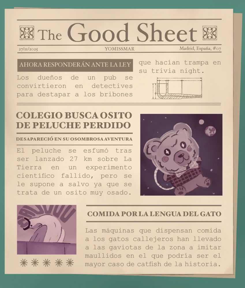 Dibujo de una portada de periódico titulado "The Good Sheet". En ella, se pueden ver tres noticias. La primera, titulada "Ahora responderán ante la ley", dice "Los dueños de un pub se convirtieron en detectives para destapar a los bribones que hacían trampa en su trivia night". La segunda, titulada "Colegio busca osito de peluche perdido" tiene un subtítulo que dice "Desapareció en su osombrosa aventura". La noticia dice "El peluche se esfumó tras ser lanzado 27 km sobre La Tierra en un experimento científico fallido, pero se le supone a salvo ya que se trata de un osito muy osado". La tercera noticia se titula "Comida por la lengua del gato" y dice "Las máquinas que dispensan comida a los gatos callejeros han llevado a las gaviotas de la zona a imitar maullidos en el que podría ser el mayor caso de catfish de la historia".