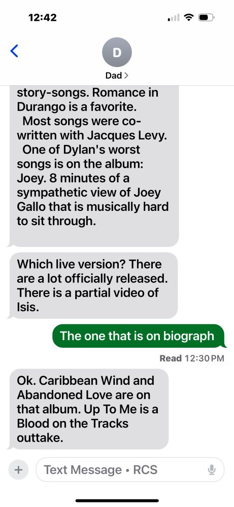 Screenshot of a text from my dad where I simply let him know that I’ve been enjoying the live version of Dylan’s Isis lately. 

Dad:

The album Desire has story-songs.
Romance in Durango is a favorite.
Most songs were cowritten with Jacques Levy.
One of Dylan's worst songs is on the album: Joey. 8 minutes of a sympathetic view of Joey Gallo that is musically hard to sit through.
Which live version? There are a lot officially released.
There is a partial video of Isis.

Me: 
The one that is on biograph

Dad:
Ok. Caribbean Wind and Abandoned Love are on that album. Up To Me is a Blood on the Tracks outtake.