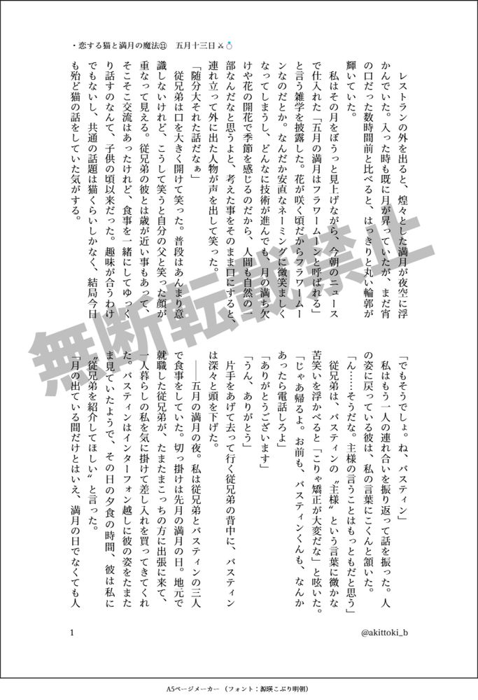 印刷された本の本文の体裁で画像化されたテキストです。付記に「・恋する猫と満月の魔法⑪　五月十三日 ⚔💍」、「@akittoki_b」と記載されています。
以下は本文の内容です。

　レストランの外を出ると、煌々とした満月が夜空に浮かんでいた。入った時も既に月が昇っていたが、まだ宵の口だった数時間前と比べると、はっきりと丸い輪郭が輝いていた。
　私はその月をぼうっと見上げながら、今朝のニュースで仕入れた「五月の満月はフラワームーンと呼ばれる」と言う雑学を披露した。花が咲く頃だからフラワームーンなのだとか。なんだか安直なネーミングに微笑ましくなってしまうし、どんなに技術が進んでも、月の満ち欠けや花の開花で季節を感じるのだから、人間も自然の一部なんだなと思うよと、考えた事をそのまま口にすると、連れ立って外に出た人物が声を出して笑った。
「随分大それた話だなぁ」
　従兄弟は口を大きく開けて笑った。普段はあんまり意識しないけれど、こうして笑うと自分の父と笑った顔が重なって見える。従兄弟の彼とは歳が近い事もあって、そこそこ交流はあったけれど、食事を一緒にしてゆっくり話すのなんて、子供の頃以来だった。趣味が合うわけでもないし、共通の話題は猫くらいしかなく、結局今日も殆ど猫の話をしていた気がする。
「でもそうでしょ。ね、バスティン」
　私はもう一人の連れ合いを振り返って話を振った。人の姿に戻っている彼は、私の言葉にこくんと頷いた。
「ん……そうだな。主様の言うことはもっともだと思う」
　従兄弟は、バスティンの〝主様〟という言葉に微かな苦笑いを浮かべると「こりゃ矯正が大変だな」と呟いた。
「じゃあ帰るよ。お前も、バスティンくんも、なんかあったら電話しろよ」
「ありがとうございます」
「うん、ありがとう」
　片手をあげて去って行く従兄弟の背中に、バスティンは深々と頭を下げた。
　││五月の満月の夜。私は従兄弟とバスティンの三人で食事をしていた。切っ掛けは先月の満月の日。地元で就職した従兄弟が、たまたまこっちの方に出張に来て、一人暮らしの私を気に掛けて差し入れを買ってきてくれた。バスティンはインターフォン越しに彼の姿をたまたま見ていたようで、その日の夕食の時間、彼は私に〝従兄弟を紹介してほしい〟と言った。
「月の出ている間だけとはいえ、満月の日でなくても人