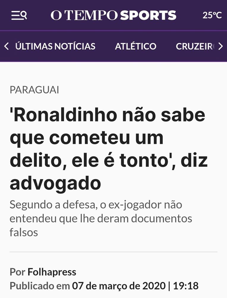 Notícia do O Tempo Sports.
Titulo: "Ronaldinho não sabe que cometeu um delito,  ele é tonto", diz advogado.
Subtitulo: segundo defesa, o ex-jogador não entendeu que lideram documentos falsos

Data: 2020-Mar-07

Contexto: Prisão de Ronaldinho gaúcho no Paraguai com passaporte falso. (O país não exige passaporte para brasileiros).

