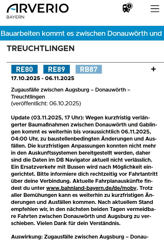 Augsburg - Donauwörth - Treuchtlingen

17.10.2025 - 06.11.2025 Zugausfälle zwischen Augsburg – Donauwörth – Treuchtlingen(veröffentlicht: 06.10.2025)

Update (03.11.2025, 17 Uhr): Wegen kurzfristig verlängerter Baumaßnahmen zwischen Donauwörth und Gablingen kommt es weiterhin bis voraussichtlich 06.11.2025, 04:00 Uhr, zu baustellenbedingten Änderungen und Ausfällen. Die kurzfristigen Anpassungen konnten nicht mehr in den Auskunftssystemen bereitgestellt werden, daher sind die Daten im DB Navigator aktuell nicht verlässlich. Ein Ersatzverkehr mit Bussen wird nach Möglichkeit eingerichtet. Bitte informiere dich rechtzeitig vor Fahrtantritt über deine Verbindung. Aktuelle Fahrplanauskünfte findest du unter www.bahnland-bayern.de/de/moby. Trotz aller Bemühungen kann es weiterhin zu kurzfristigen Änderungen und Ausfällen kommen. Nach aktuellem Stand empfehlen wir, in den nächsten beiden Tagen vermeidbare Fahrten zwischen Donauwörth und Augsburg zu verschieben. Vielen Dank für dein Verständnis.

Auswirkung: Zugausfälle zwischen Augsburg – Donauwörth – Treuchtlingen