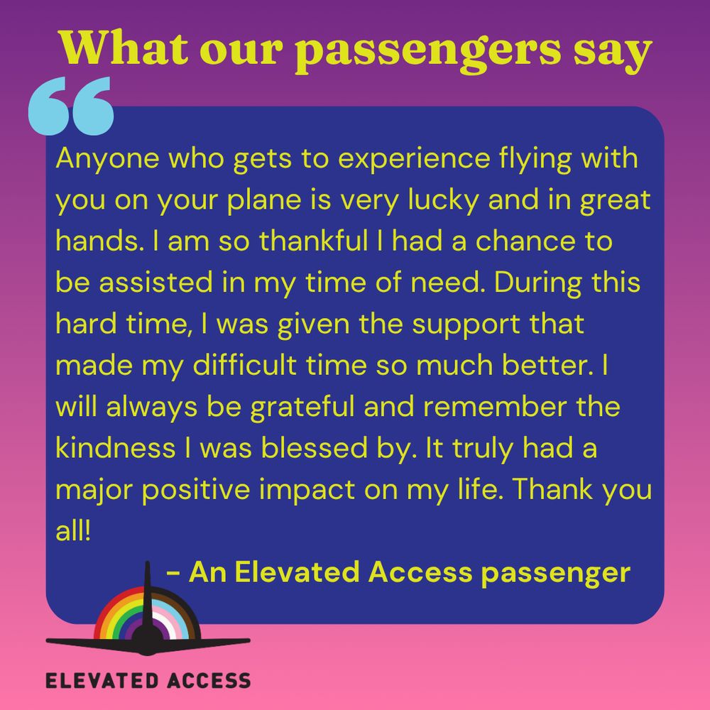 What our passengers say: Anyone who gets to experience flying with you on your plane is very lucky and in great hands. I am so thankful I had a chance to be assisted in my time of need. During this hard time, I was given the support that made my difficult time so much better. I will always be grateful and remember the kindness I was blessed by. It truly had a major positive impact on my life. Thank you all!
              - An Elevated Access passenger