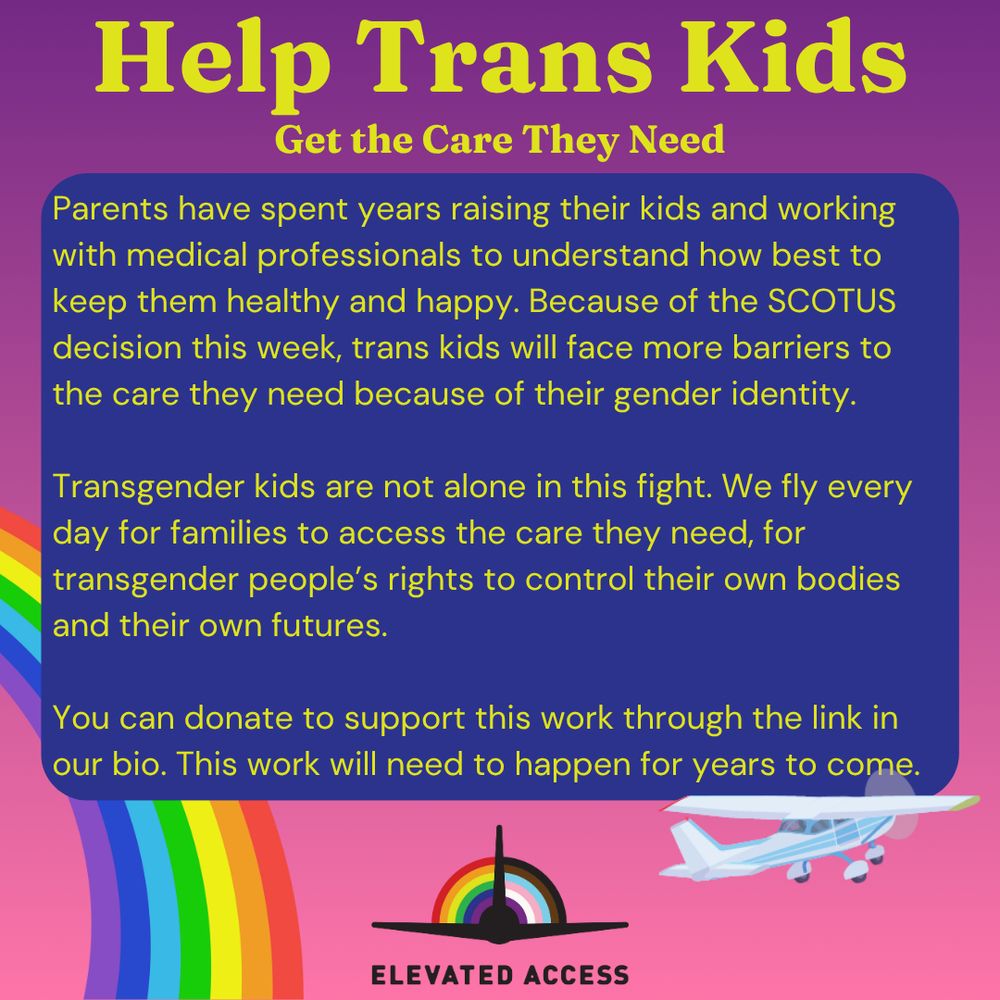 Help Trans Kids Get the Care They Need: Parents have spent years raising their kids and working with medical professionals to understand how best to keep them healthy and happy. Because of the SCOTUS decision this week, trans kids will face more barriers to the care they need because of their gender identity.

Transgender kids are not alone in this fight. We fly every day for families to access the care they need, for transgender people’s rights to control their own bodies and their own futures.

You can donate to support this work through the link in our bio. This work will need to happen for years to come.