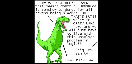 T-Rex: So we've LOGICALLY PROVEN that seeing SONIC D. HEDGEHOG is somehow evidence for all ravens being black!! BUT THAT'S NUTS! We're in CRAZY LAND now, and we all just have to live with this unsolved problem in logic!!
Off panel: Frig, my sanity!!
T-Rex: FRIG, MINE TOO!