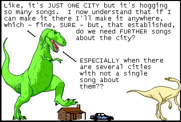T-Rex: Like, it's JUST ONE CITY but it's hogging so many songs. I now understand that if I can make it there I'll make it anywhere, which - fine, SURE - but, that established, do we need FURTHER songs about the city?
T-Rex: ESPECIALLY when there are several cities with not a single song about them??