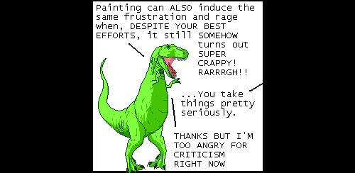 T-Rex: Painting can ALSO induce the same frustration and rage when, DESPITE YOUR BEST EFFORTS, it still SOMEHOW turns out SUPER CRAPPY! RARRRGH!!
Off panel: ...You take things pretty seriously.
T-Rex: THANKS BUT I'M TOO ANGRY FOR CRITICISM RIGHT NOW