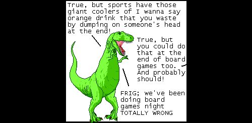 T-Rex: True, but sports have those giant coolers of I wanna say orange drink that you waste by dumping on someone's head at the end!
Off panel: True, but you could do that at the end of board games too. And probably should!
T-Rex: FRIG; we've been doing board games night TOTALLY WRONG