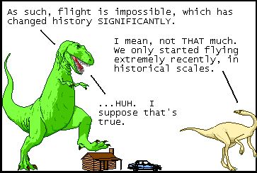 T-Rex: As such, flight is impossible, which has changed history SIGNIFICANTLY.
Dromiceiomimus: I mean, not THAT much. We only started flying extremely recently, in historical scales.
T-Rex: ...HUH. I suppose that's true.