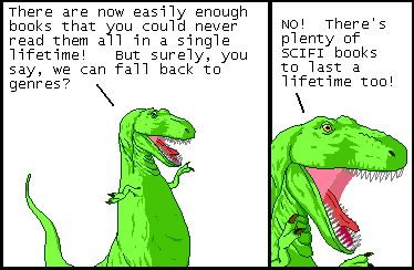 T-Rex: There are now easily enough books that you could never read them all in a single lifetime! But surely, you say, we can fall back to genres?

T-Rex: NO! There's plenty of SCIFI books to last a lifetime too!