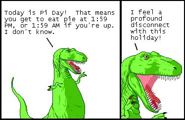 T-Rex: Today is Pi Day! That means you get to eat pie at 1:59 PM, or 1:59 AM if you're up. I don't know.

T-Rex: I feel a profound disconnect with this holiday!