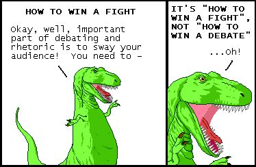 Narrator: HOW TO WIN A FIGHT
T-Rex: Okay, well, important part of debating and rhetoric is to sway your audience! You need to -

Narrator: IT'S "HOW TO WIN A FIGHT", NOT "HOW TO WIN A DEBATE"
T-Rex: ...Oh!