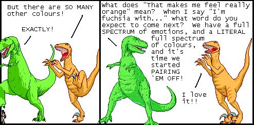 
Utahraptor: But there are SO MANY other colours!
T-Rex: EXACTLY!

T-Rex: What does "That makes me feel really orange" mean? When I say "I'm fuchsia with..." what word do you expect to come next? We have a full SPECTRUM of emotions, and a LITERAL full spectrum of colours, and it's time we started PAIRING 'EM OFF!
Utahraptor: I love it!!