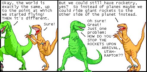 T-Rex: Okay, the world is exactly the same, up to the point at which we started flying! THEN it's different.
Utahraptor: Sure!

Utahraptor: But we could still have rocketry, yes? So instead of planes maybe we could ride giant rockets to the other side of the planet instead.
T-Rex: Oh sure! Great! Just one problem: HOW DO YOU STOP THE ROCKETS UPON ARRIVAL, UTAHRAPTOR??

