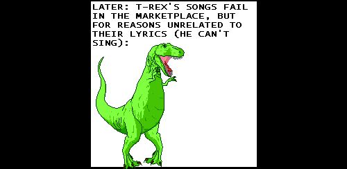 Narrator: LATER: T-REX'S SONGS FAIL IN THE MARKETPLACE, BUT FOR REASONS UNRELATED TO THEIR LYRICS (HE CAN'T SING):