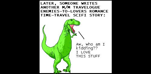 Narrator: LATER, SOMEONE WRITES ANOTHER M/M TRAVELOGUE ENEMIES-TO-LOVERS ROMANCE TIME-TRAVEL SCIFI STORY:
T-Rex: Aw, who am I kidding?? I LOVE THIS STUFF