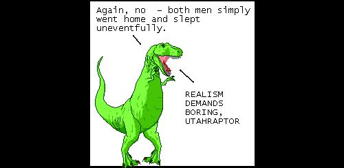 T-Rex: Again, no - both men simply went home and slept uneventfully.
T-Rex: REALISM DEMANDS BORING, UTAHRAPTOR