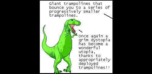 Off panel: Giant trampolines that bounce you to a series of progressively smaller trampolines.
T-Rex: Once again a grim dystopia has become a wonderful utopia, thanks to appropriately deployed trampolines!!