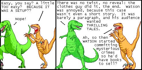 Utahraptor: Easy, you say? A little TOO easy? BECAUSE IT WAS A SETUP??
T-Rex: Nope!

T-Rex: There was no twist, no reveal: the clothes guy did it, the end. Watson was annoyed, because this case wasn't even a short story. It was barely a paragraph, and his audience wanted THRILLING TALES.
Utahraptor: Ah, so then WATSON started committing mysterious crimes so he'd have books to sell?