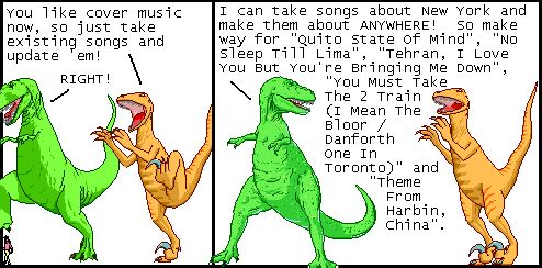 Utahraptor: You like cover music now, so just take existing songs and update 'em!
T-Rex: RIGHT!

T-Rex: I can take songs about New York and make them about ANYWHERE! So make way for "Quito State Of Mind", "No Sleep Till Lima", "Tehran, I Love You But You're Bringing Me Down", "You Must Take The 2 Train (I Mean The Bloor / Danforth One In Toronto)" and "Theme From Harbin, China".