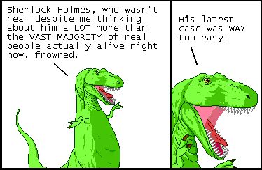 T-Rex: Sherlock Holmes, who wasn't real despite me thinking about him a LOT more than the VAST MAJORITY of real people actually alive right now, frowned.

T-Rex: His latest case was WAY too easy!