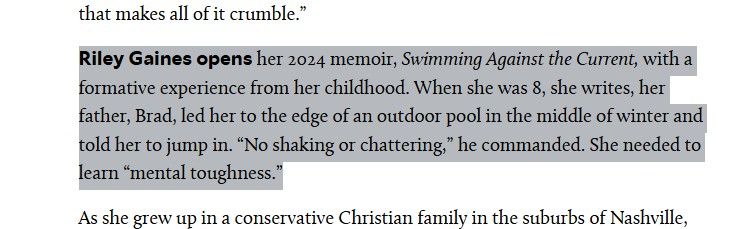 An excerpt from Riley Gaines memoir that states:

"Riley Gaines opens her 2024 memoir, Swimming Against the Current, with a formative experience from her childhood. When she was 8, she writes, her father, Brad, led her to the edge of an outdoor pool in the middle of winter and told her to jump in. “No shaking or chattering,” he commanded. She needed to learn “mental toughness.”